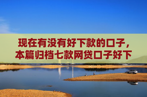 现在有没有好下款的口子，本篇归档七款网贷口子好下款链接