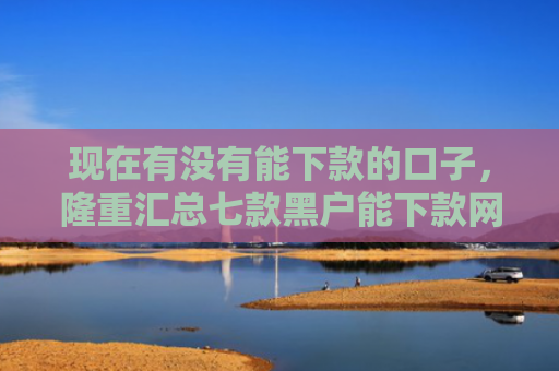 现在有没有能下款的口子，隆重汇总七款黑户能下款网贷口子