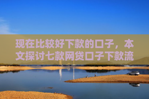 现在比较好下款的口子，本文探讨七款网贷口子下款流程