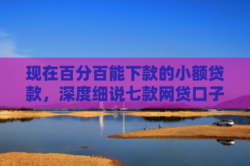 现在百分百能下款的小额贷款，深度细说七款网贷口子下款群