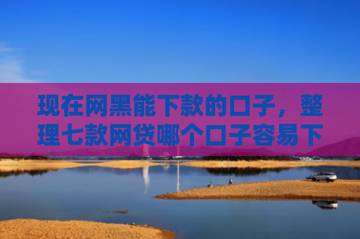 现在网黑能下款的口子，整理七款网贷哪个口子容易下款
