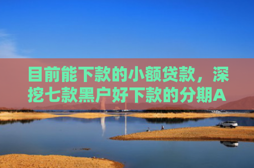 目前能下款的小额贷款，深挖七款黑户好下款的分期APP
