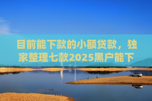 目前能下款的小额贷款，独家整理七款2025黑户能下款的app