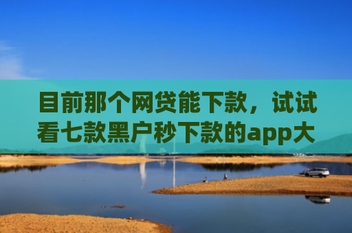 目前那个网贷能下款，试试看七款黑户秒下款的app大全
