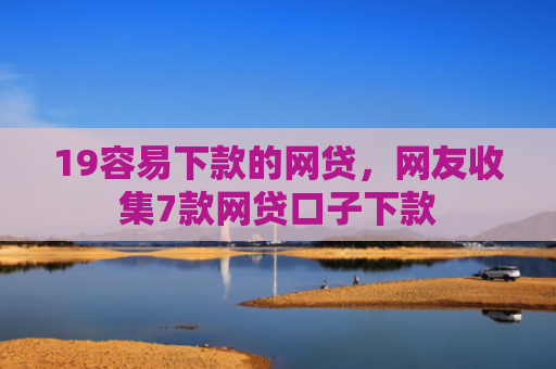 19容易下款的网贷，网友收集7款网贷口子下款