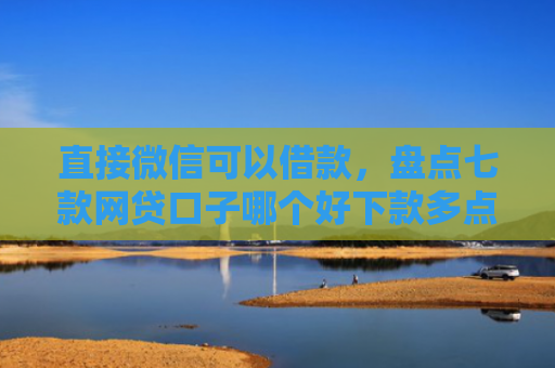 直接微信可以借款，盘点七款网贷口子哪个好下款多点