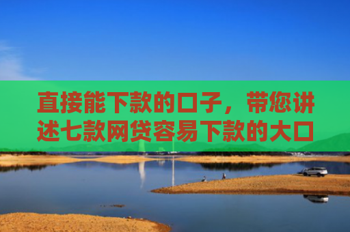 直接能下款的口子，带您讲述七款网贷容易下款的大口子
