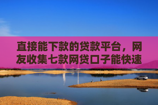 直接能下款的贷款平台，网友收集七款网贷口子能快速下款的