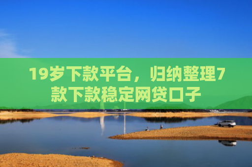 19岁下款平台，归纳整理7款下款稳定网贷口子