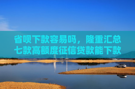 省呗下款容易吗，隆重汇总七款高额度征信贷款能下款吗
