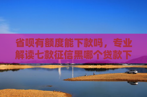 省呗有额度能下款吗，专业解读七款征信黑哪个贷款下款快些