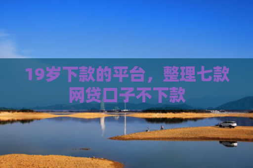 19岁下款的平台，整理七款网贷口子不下款