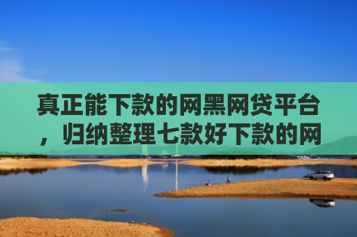 真正能下款的网黑网贷平台，归纳整理七款好下款的网贷口子大全