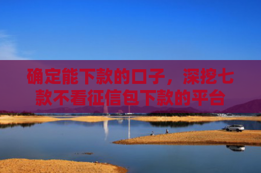 确定能下款的口子，深挖七款不看征信包下款的平台