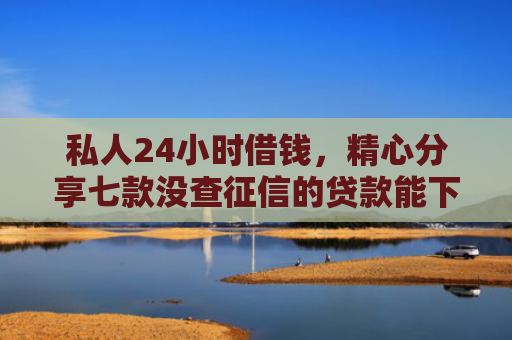 私人24小时借钱，精心分享七款没查征信的贷款能下款吗