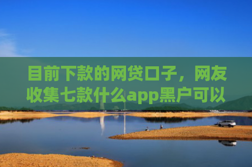 目前下款的网贷口子，网友收集七款什么app黑户可以下款