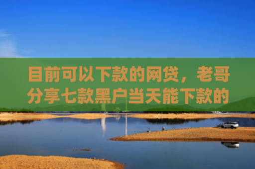 目前可以下款的网贷，老哥分享七款黑户当天能下款的app