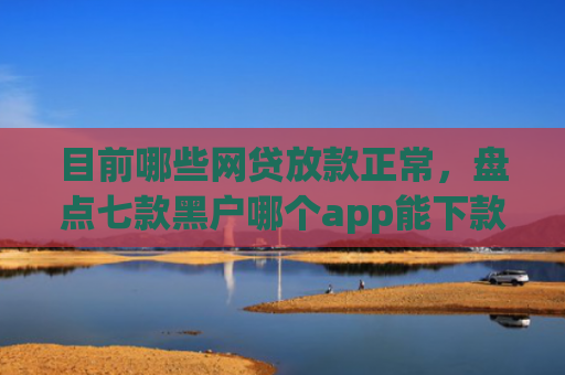 目前哪些网贷放款正常，盘点七款黑户哪个app能下款啊