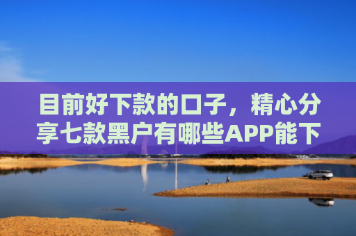 目前好下款的口子，精心分享七款黑户有哪些APP能下款
