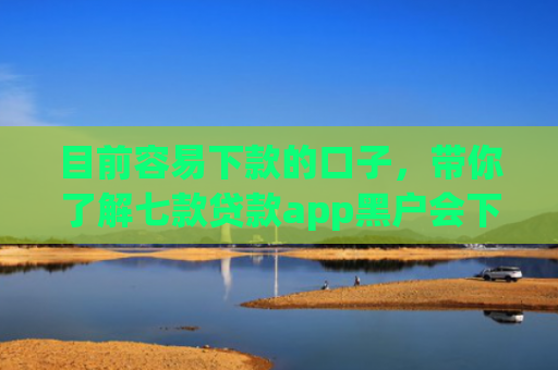 目前容易下款的口子，带你了解七款贷款app黑户会下款的