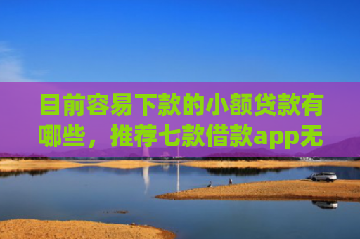 目前容易下款的小额贷款有哪些，推荐七款借款app无视黑户容易下款