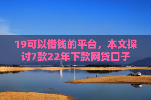19可以借钱的平台，本文探讨7款22年下款网贷口子