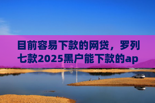 目前容易下款的网贷，罗列七款2025黑户能下款的app