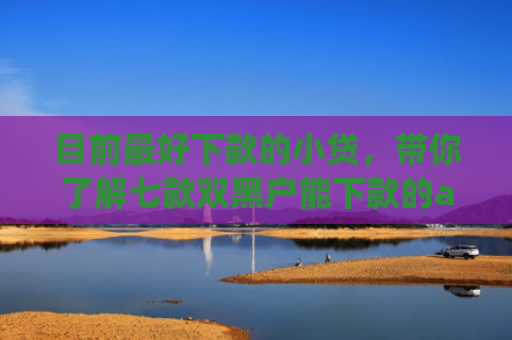 目前最好下款的小贷，带你了解七款双黑户能下款的app