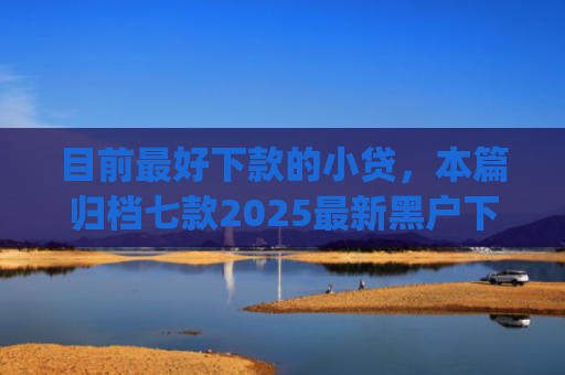 目前最好下款的小贷，本篇归档七款2025最新黑户下款app