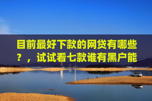 目前最好下款的网贷有哪些？，试试看七款谁有黑户能下款的app