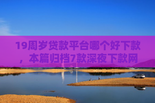 19周岁贷款平台哪个好下款，本篇归档7款深夜下款网贷口子
