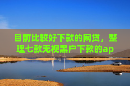 目前比较好下款的网贷，整理七款无视黑户下款的app