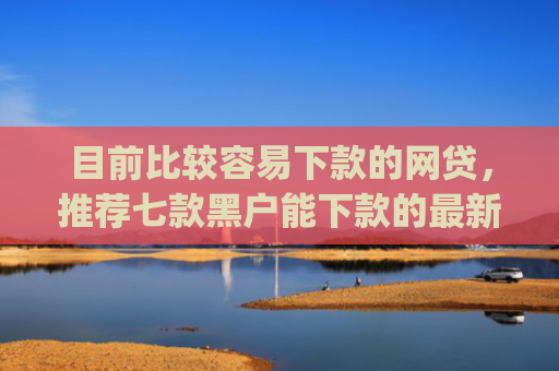 目前比较容易下款的网贷，推荐七款黑户能下款的最新app