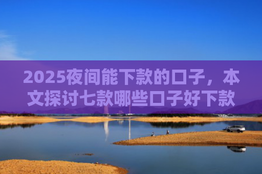 2025夜间能下款的口子，本文探讨七款哪些口子好下款的网贷