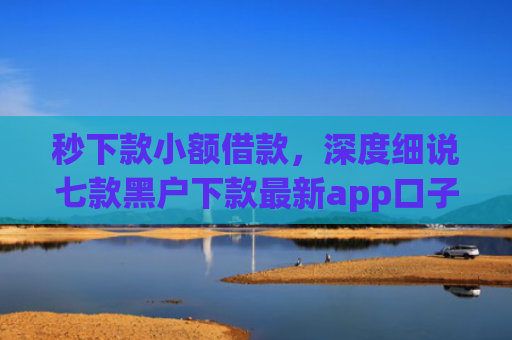秒下款小额借款，深度细说七款黑户下款最新app口子