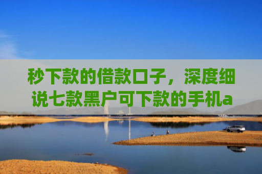 秒下款的借款口子，深度细说七款黑户可下款的手机app