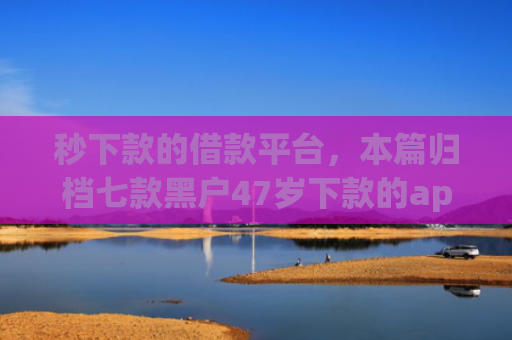秒下款的借款平台，本篇归档七款黑户47岁下款的app