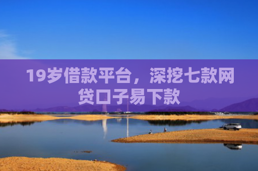 19岁借款平台，深挖七款网贷口子易下款
