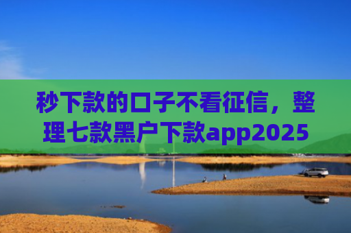 秒下款的口子不看征信，整理七款黑户下款app2025