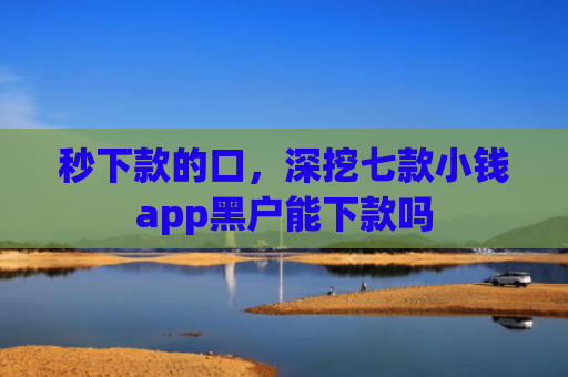 秒下款的口，深挖七款小钱app黑户能下款吗