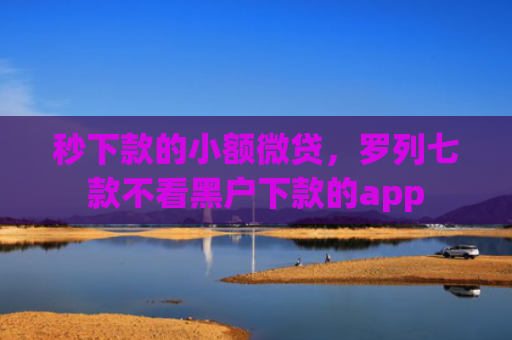 秒下款的小额微贷，罗列七款不看黑户下款的app