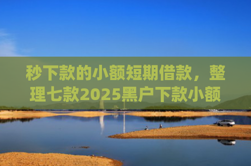 秒下款的小额短期借款，整理七款2025黑户下款小额app