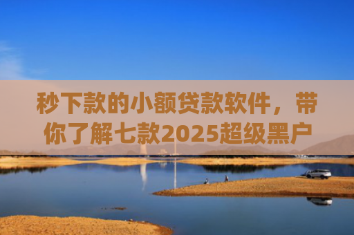 秒下款的小额贷款软件，带你了解七款2025超级黑户下款app