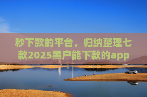 秒下款的平台，归纳整理七款2025黑户能下款的app