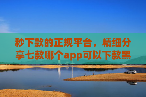 秒下款的正规平台，精细分享七款哪个app可以下款黑户