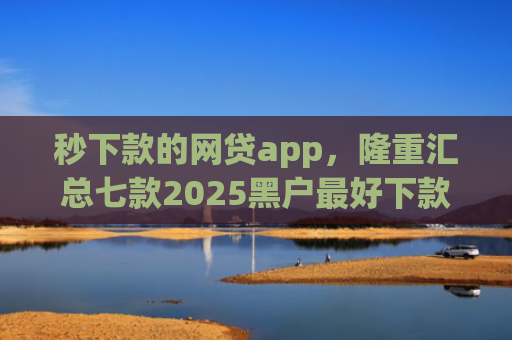 秒下款的网贷app，隆重汇总七款2025黑户最好下款的app