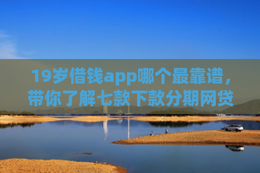 19岁借钱app哪个最靠谱，带你了解七款下款分期网贷口子