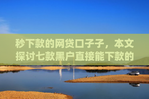 秒下款的网贷口子子，本文探讨七款黑户直接能下款的app