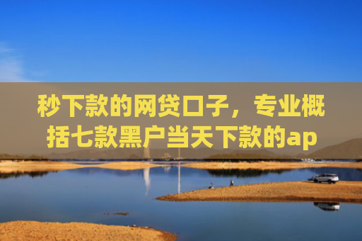 秒下款的网贷口子，专业概括七款黑户当天下款的app