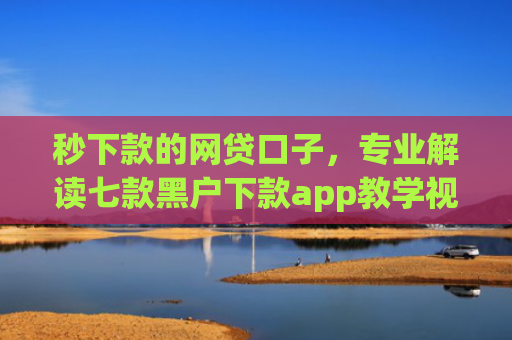 秒下款的网贷口子，专业解读七款黑户下款app教学视频